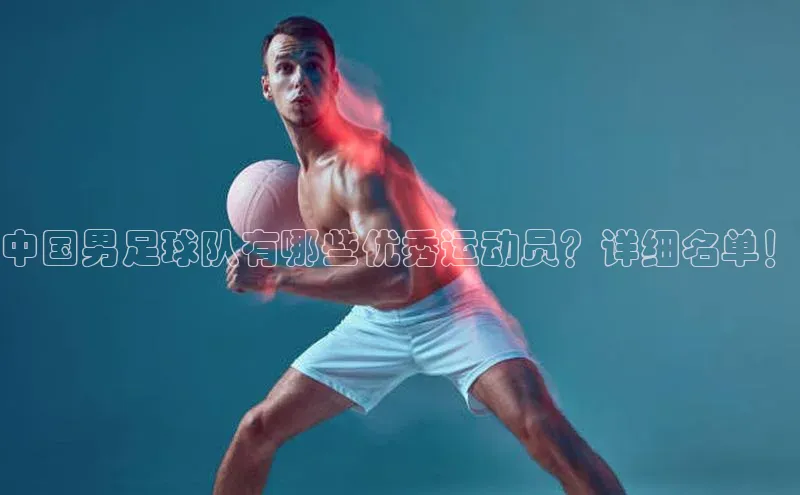j9九游会官网真人游戏第一品牌蓝色光标中国男足球队有哪些优秀运动员？详细名单！