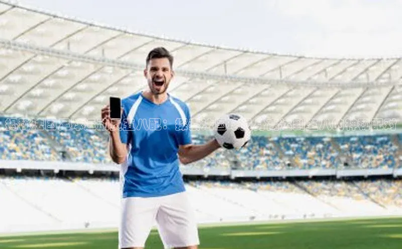 九游娱乐在线登入人口极氪智能科技揭秘法国足球运动员五八配：探索法国球员身高达到五八的神秘配对