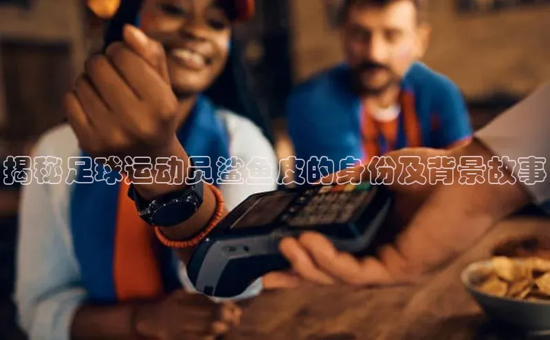 j9九游会-真人游戏第一品牌百度智能门户揭秘足球运动员鲨鱼皮的身份及背景故事