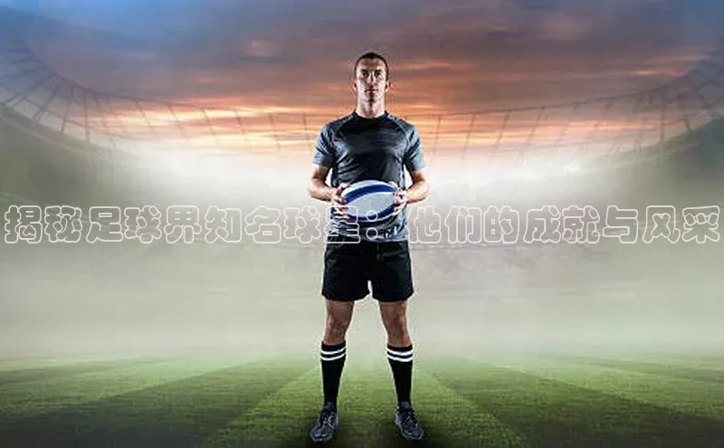 ag九游会j9官方网站j9百度人工翻译揭秘足球界知名球星：他们的成就与风采