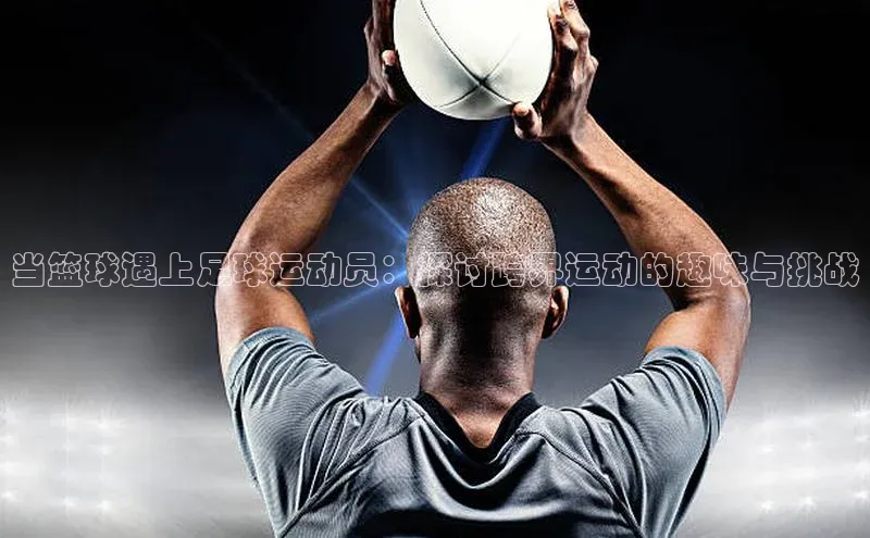 j9九游真人游戏第一品牌登录入口华策影视当篮球遇上足球运动员：探讨跨界运动的趣味与挑战