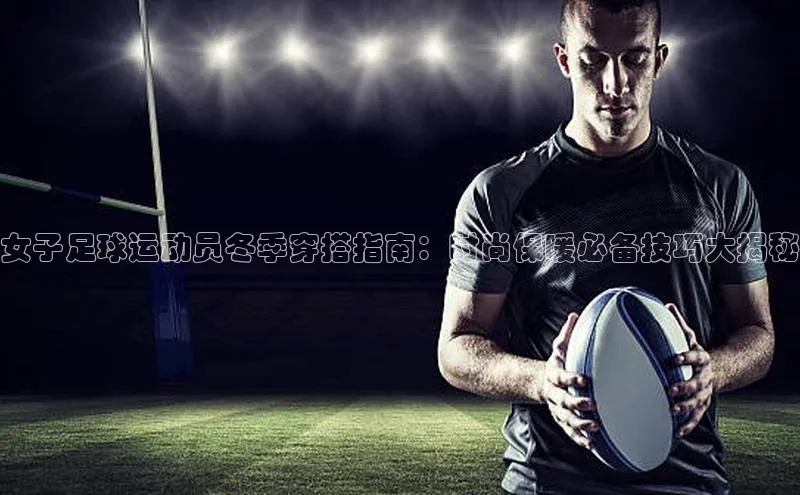 九游会ag老哥俱乐部入口哇咔哇咔文化女子足球运动员冬季穿搭指南：时尚保暖必备技巧大揭秘