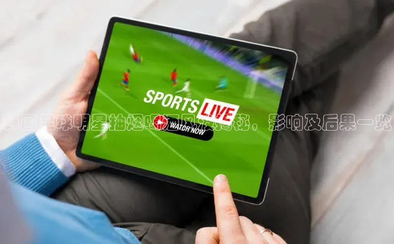 九游会j9官网登录入口光魔科技韩国足球明星抽烟喝酒风波揭秘，影响及后果一览