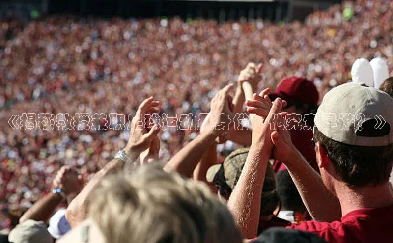 九游会j9官网登录入口百度翻译《揭秘教授兼职足球运动员身份：他究竟是谁？》