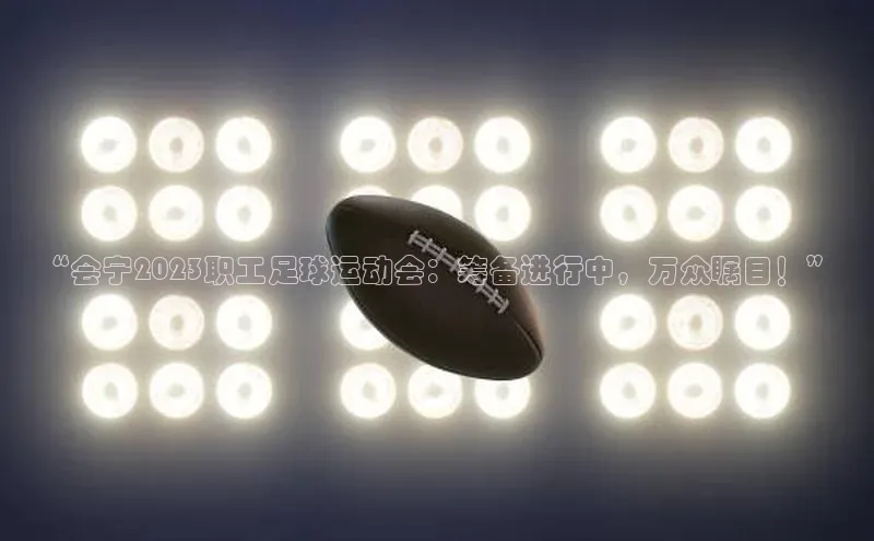 j9九游会真人第一品牌百度 H5“会宁2023职工足球运动会：筹备进行中，万众瞩目！”