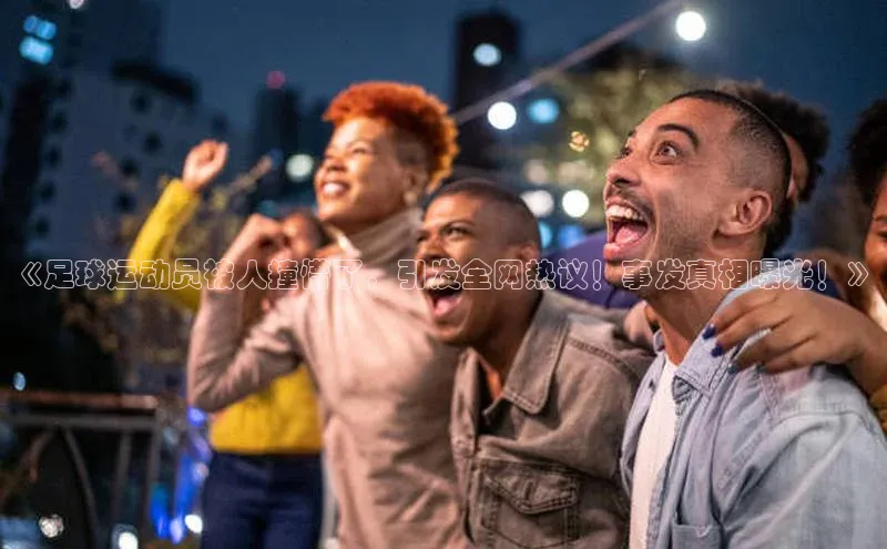 九游会登录入口官网彩讯股份《足球运动员被人撞懵了，引发全网热议！事发真相曝光！》