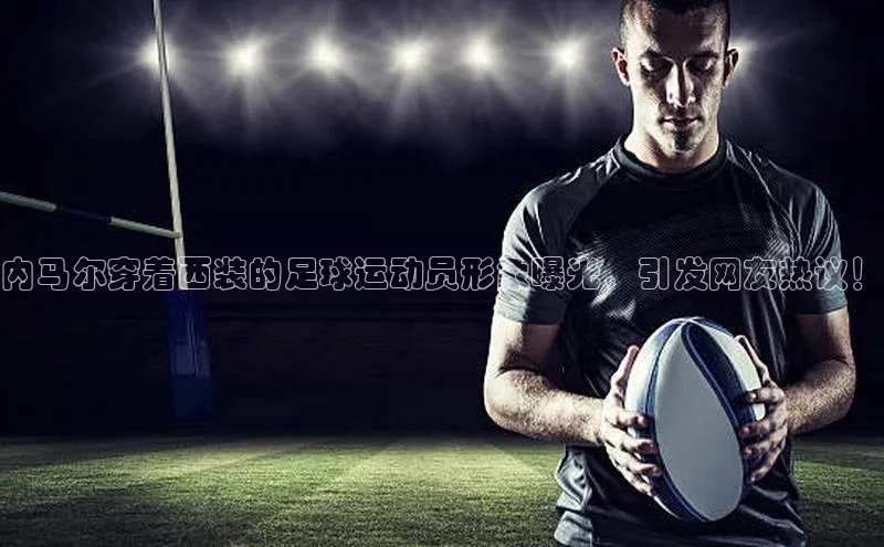 九游会登录入口官网百度健康内马尔穿着西装的足球运动员形象曝光，引发网友热议！