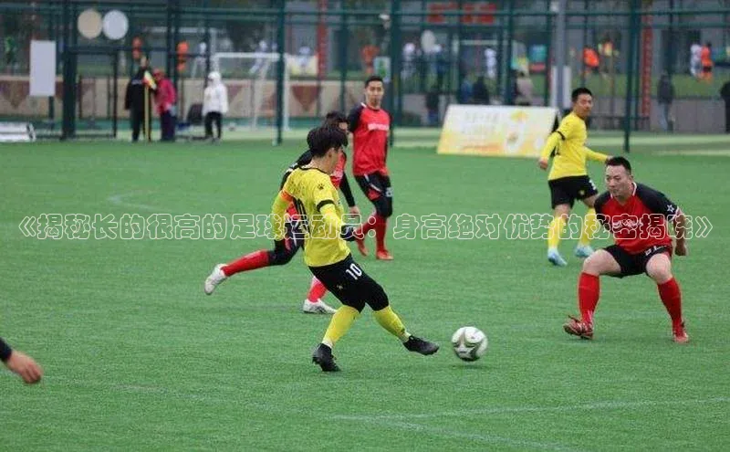 九游会登录j9入口官网百度移动开放平台《揭秘长的很高的足球运动员：身高绝对优势的秘密揭晓》