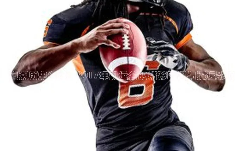 追溯历史辉煌：2017年奥运会的精彩瞬间与深远影响