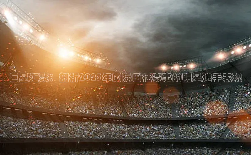 巨星汇聚：剖析2023年国际田径赛事的明星选手表现