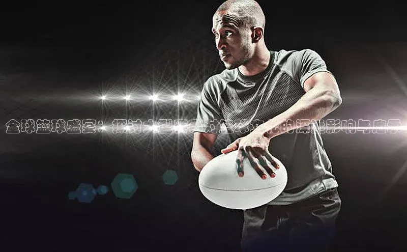 全球篮球盛宴：探讨大型赛事对篮球文化的深远影响与启示