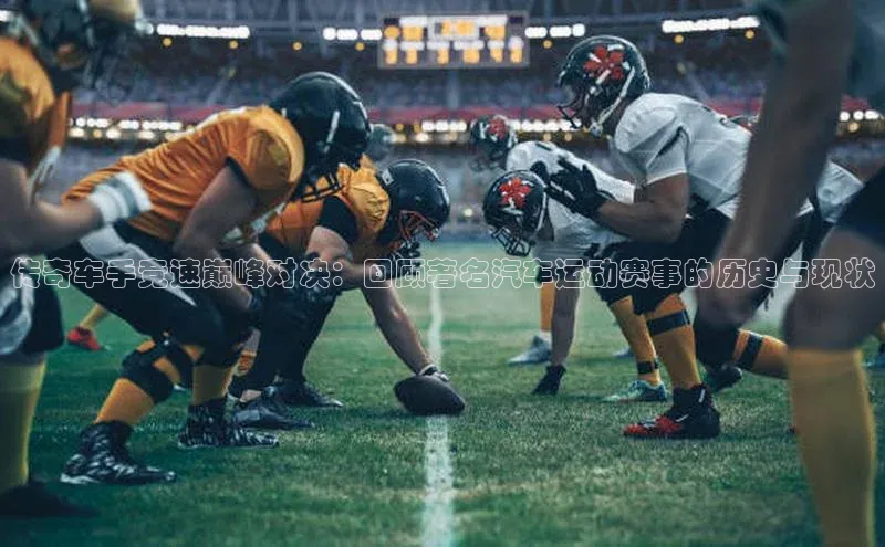 传奇车手竞速巅峰对决：回顾著名汽车运动赛事的历史与现状