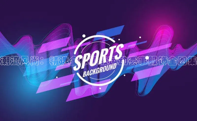 潮流风尚：精选全球顶级运动赛事服饰全图集